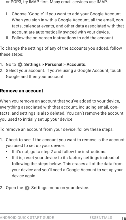ANDROID QUICK START GUIDE   ESSENTIALS 18or POP3, try IMAP first. Many email services use IMAP.i. Choose &ldquo;Google&rdquo; if you want to add your Google Account. When you sign in with a Google Account, all the email, con-tacts, calendar events, and other data associated with that account are automatically synced with your device.ii. Follow the on-screen instructions to add the account.To change the settings of any of the accounts you added, follow these steps:1.  Go to   Settings > Personal > Accounts.2. Select your account. If you&rsquo;re using a Google Account, touch Google and then your account.Remove an accountWhen you remove an account that you&rsquo;ve added to your device, everything associated with that account, including email, con-tacts, and settings is also deleted. You can&rsquo;t remove the account you used to initially set up your device.To remove an account from your device, follow these steps:1.  Check to see if the account you want to remove is the account you used to set up your device.&bull;  If it&rsquo;s not, go to step 2 and follow the instructions.&bull;  If it is, reset your device to its factory settings instead of following the steps below. This erases all of the data from your device and you&rsquo;ll need a Google Account to set up your device again.2. Open the   Settings menu on your device.