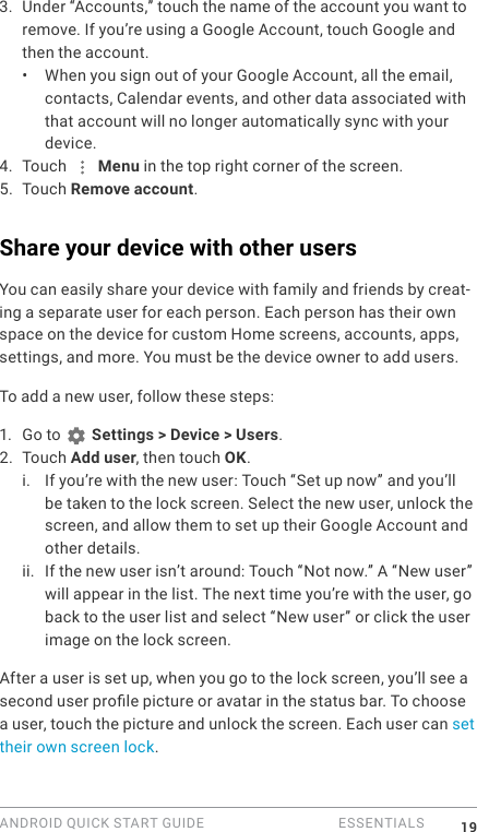 ANDROID QUICK START GUIDE   ESSENTIALS 193. Under &ldquo;Accounts,&rdquo; touch the name of the account you want to remove. If you&rsquo;re using a Google Account, touch Google and then the account.&bull;  When you sign out of your Google Account, all the email, contacts, Calendar events, and other data associated with that account will no longer automatically sync with your device. 4. Touch   Menu in the top right corner of the screen.5. Touch Remove account. Share your device with other usersYou can easily share your device with family and friends by creat-ing a separate user for each person. Each person has their own space on the device for custom Home screens, accounts, apps, settings, and more. You must be the device owner to add users. To add a new user, follow these steps:1.  Go to   Settings > Device > Users.2. Touch Add user, then touch OK.i. If you&rsquo;re with the new user: Touch &ldquo;Set up now&rdquo; and you&rsquo;ll be taken to the lock screen. Select the new user, unlock the screen, and allow them to set up their Google Account and other details.ii. If the new user isn&rsquo;t around: Touch &ldquo;Not now.&rdquo; A &ldquo;New user&rdquo; will appear in the list. The next time you&rsquo;re with the user, go back to the user list and select &ldquo;New user&rdquo; or click the user image on the lock screen.After a user is set up, when you go to the lock screen, you&rsquo;ll see a second user prole picture or avatar in the status bar. To choose a user, touch the picture and unlock the screen. Each user can set their own screen lock.