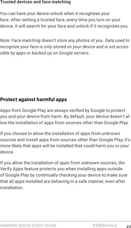 ANDROID QUICK START GUIDE   ESSENTIALS 22Trusted devices and face matchingYou can have your device unlock when it recognizes your face. After setting a trusted face, every time you turn on your device, it will search for your face and unlock if it recognizes you. Note: Face matching doesn&rsquo;t store any photos of you. Data used to recognize your face is only stored on your device and is not acces-sible by apps or backed up on Google servers.Protect against harmful appsApps from Google Play are always veried by Google to protect you and your device from harm. By default, your device doesn&rsquo;t al-low the installation of apps from sources other than Google Play.If you choose to allow the installation of apps from unknown sources and install apps from sources other than Google Play, it&rsquo;s more likely that apps will be installed that could harm you or your device.If you allow the installation of apps from unknown sources, the Verify Apps feature protects you when installing apps outside of Google Play by continually checking your device to make sure that all apps installed are behaving in a safe manner, even after installation. 