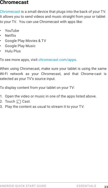 ANDROID QUICK START GUIDE   ESSENTIALS 23ChromecastChromecast is a small device that plugs into the back of your TV. It allows you to send videos and music straight from your or tabletto your TV.  You can use Chromecast with apps like:&bull;  YouTube&bull;  Netflix&bull;  Google Play Movies &amp; TV&bull;  Google Play Music&bull;  Hulu Plus To see more apps, visit chromecast.com/apps.When using Chromecast, make sure your tablet is using the same Wi-Fi  network  as  your  Chromecast,  and  that  Chrome-cast  is selected as your TV&rsquo;s source input. To display content from your tablet on your TV:1.  Open the video or music in one of the apps listed above.2. Touch   Cast. 3. Play the content as usual to stream it to your TV.