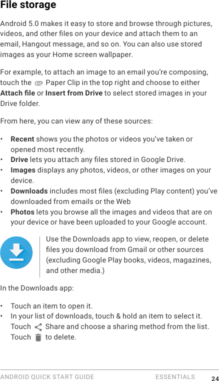 ANDROID QUICK START GUIDE   ESSENTIALS 24File storage Android 5.0 makes it easy to store and browse through pictures, videos, and other les on your device and attach them to an email, Hangout message, and so on. You can also use stored images as your Home screen wallpaper. For example, to attach an image to an email you&rsquo;re composing, touch the   Paper Clip in the top right and choose to either Attach le or Insert from Drive to select stored images in your Drive folder. From here, you can view any of these sources:&bull;  Recent shows you the photos or videos you&rsquo;ve taken or opened most recently.&bull;  Drive lets you attach any les stored in Google Drive.&bull;  Images displays any photos, videos, or other images on your device.&bull;  Downloads includes most les (excluding Play content) you&rsquo;ve downloaded from emails or the Web&bull;  Photos lets you browse all the images and videos that are on your device or have been uploaded to your Google account.Use the Downloads app to view, reopen, or delete les you download from Gmail or other sources (excluding Google Play books, videos, magazines, and other media.)In the Downloads app:&bull;  Touch an item to open it.&bull;  In your list of downloads, touch &amp; hold an item to select it. Touch   Share and choose a sharing method from the list. Touch   to delete.