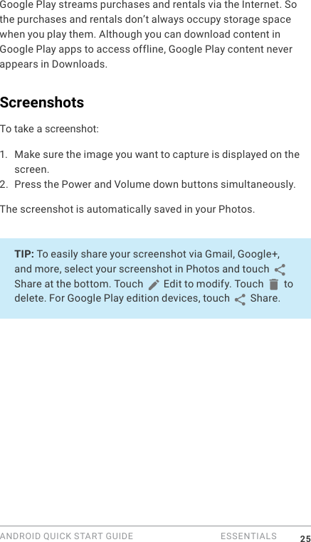 ANDROID QUICK START GUIDE   ESSENTIALS 25Google Play streams purchases and rentals via the Internet. So the purchases and rentals don&rsquo;t always occupy storage space when you play them. Although you can download content in Google Play apps to access offline, Google Play content never appears in Downloads.ScreenshotsTo take a screenshot:1.  Make sure the image you want to capture is displayed on the screen.2. Press the Power and Volume down buttons simultaneously.The screenshot is automatically saved in your Photos.TIP: To easily share your screenshot via Gmail, Google+, and more, select your screenshot in Photos and touch   Share at the bottom. Touch   Edit to modify. Touch   to delete. For Google Play edition devices, touch   Share. 