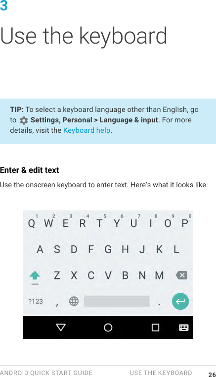 ANDROID QUICK START GUIDE   USE THE KEYBOARD 263 Use the keyboardTIP: To select a keyboard language other than English, go to   Settings, Personal > Language &amp; input. For more details, visit the Keyboard help.Enter &amp; edit textUse the onscreen keyboard to enter text. Here&rsquo;s what it looks like: 