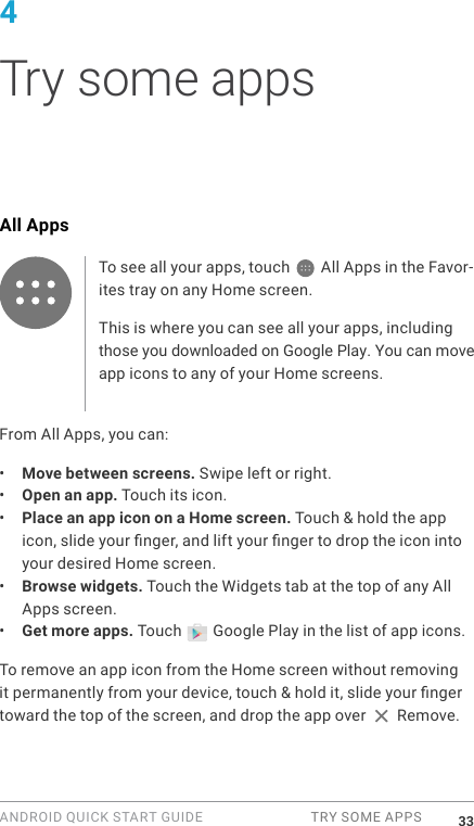 ANDROID QUICK START GUIDE  TRY SOME APPS 334 Try some appsAll AppsTo see all your apps, touch   All Apps in the Favor-ites tray on any Home screen.This is where you can see all your apps, including those you downloaded on Google Play. You can move app icons to any of your Home screens.From All Apps, you can:&bull;  Move between screens. Swipe left or right.&bull;  Open an app. Touch its icon.&bull;  Place an app icon on a Home screen. Touch &amp; hold the app icon, slide your nger, and lift your nger to drop the icon into your desired Home screen.&bull;  Browse widgets. Touch the Widgets tab at the top of any All Apps screen.&bull;  Get more apps. Touch   Google Play in the list of app icons.To remove an app icon from the Home screen without removing it permanently from your device, touch &amp; hold it, slide your nger toward the top of the screen, and drop the app over   Remove.