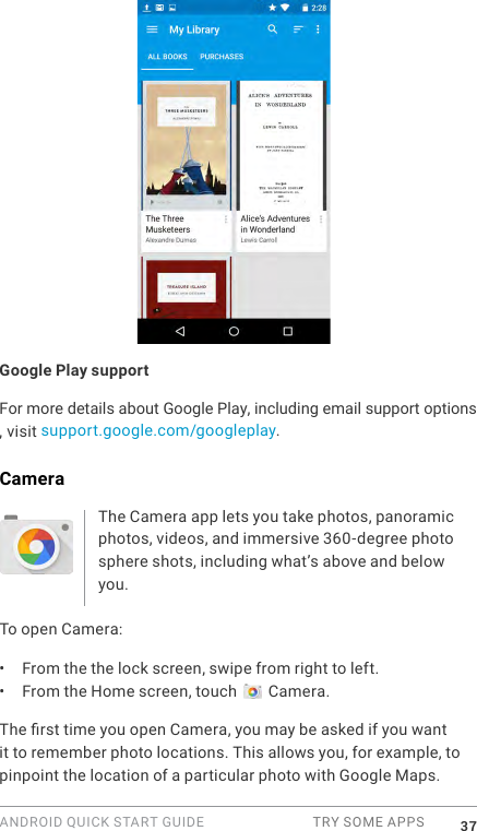 ANDROID QUICK START GUIDE  TRY SOME APPS 37Google Play supportFor more details about Google Play, including email support options , visit  support.google.com/googleplay.CameraThe Camera app lets you take photos, panoramic photos, videos, and immersive 360-degree photo sphere shots, including what&rsquo;s above and below you. To open Camera:&bull;  From the the lock screen, swipe from right to left.&bull;  From the Home screen, touch   Camera.The rst time you open Camera, you may be asked if you want it to remember photo locations. This allows you, for example, to pinpoint the location of a particular photo with Google Maps. 