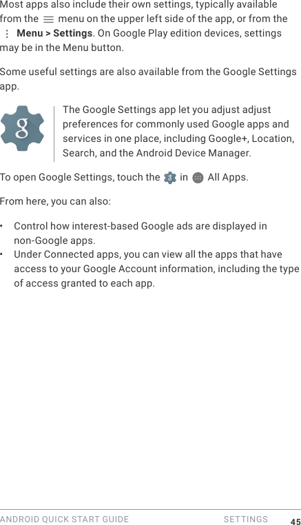 ANDROID QUICK START GUIDE   SETTINGS 45Most apps also include their own settings, typically available from the   menu on the upper left side of the app, or from the  Menu > Settings. On Google Play edition devices, settings may be in the Menu button.Some useful settings are also available from the Google Settings app.The Google Settings app let you adjust adjust preferences for commonly used Google apps and services in one place, including Google+, Location, Search, and the Android Device Manager.To open Google Settings, touch the   in   All Apps.From here, you can also: &bull;  Control how interest-based Google ads are displayed in non-Google apps.&bull;  Under Connected apps, you can view all the apps that have access to your Google Account information, including the type of access granted to each app.