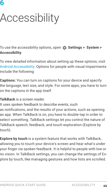 ANDROID QUICK START GUIDE  ACCESSIBILITY 466 AccessibilityTo use the accessibility options, open   Settings >  System > Accessibility. To view detailed information about setting up these options, visit Android Accessibility. Options for people with visual impairments include the following:Captions: You can turn on captions for your device and specify the language, text size, and style. For some apps, you have to turn on the captions in the app itself. TalkBack is a screen reader. It uses spoken feedback to describe events, such as notications, and the results of your actions, such as opening an app. When TalkBack is on, you have to double-tap in order to select something. TalkBack settings let you control the nature of TalkBack speech, feedback, and touch exploration (Explore by touch).Explore by touch is a system feature that works with TalkBack, allowing you to touch your device&rsquo;s screen and hear what&rsquo;s under your nger via spoken feedback. It is helpful to people with low or no vision. In TalkBack settings, you can change the settings of Ex-plore by touch, like managing gestures and how lists are scrolled. 