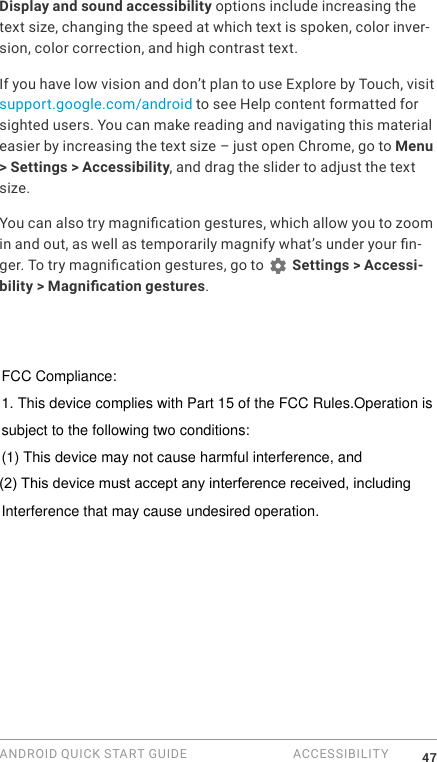 ANDROID QUICK START GUIDE  ACCESSIBILITY 47Display and sound accessibility options include increasing the text size, changing the speed at which text is spoken, color inver-sion, color correction, and high contrast text.If you have low vision and don&rsquo;t plan to use Explore by Touch, visit support.google.com/android to see Help content formatted for sighted users. You can make reading and navigating this material easier by increasing the text size &ndash; just open Chrome, go to Menu > Settings > Accessibility, and drag the slider to adjust the text size.You can also try magnication gestures, which allow you to zoom in and out, as well as temporarily magnify what&rsquo;s under your n-ger. To try magnication gestures, go to   Settings > Accessi-bility > Magnication gestures. FCC Compliance:1. This device complies with Part 15 of the FCC Rules.Operation issubject to the following two conditions:(1) This device may not cause harmful interference, and(2) This device must accept any interference received,14 includingInterference that may cause undesired operation.(2) This device must accept any interference received, including
