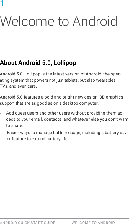 ANDROID QUICK START GUIDE   WELCOME TO ANDROID 11 Welcome to AndroidAbout Android 5.0, LollipopAndroid 5.0, Lollipop is the latest version of Android, the oper-ating system that powers not just tablets, but also wearables, TVs, and even cars.Android 5.0 features a bold and bright new design, 3D graphics support that are as good as on a desktop computer: &bull;  Add guest users and other users without providing them ac-cess to your email, contacts, and whatever else you don&rsquo;t want to share.Easier ways to manage battery usage, including a battery sav-er feature to extend battery life.&bull; 