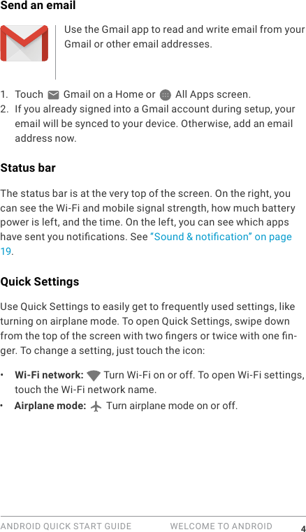 ANDROID QUICK START GUIDE   WELCOME TO ANDROID 4Send an emailUse the Gmail app to read and write email from your Gmail or other email addresses.1.  Touch   Gmail on a Home or   All Apps screen.2. If you already signed into a Gmail account during setup, your email will be synced to your device. Otherwise, add an email address now.Status barThe status bar is at the very top of the screen. On the right, you can see the Wi-Fi and mobile signal strength, how much battery power is left, and the time. On the left, you can see which apps have sent you notications. See &ldquo;Sound &amp; notication&rdquo; on page 19.Quick SettingsUse Quick Settings to easily get to frequently used settings, like turning on airplane mode. To open Quick Settings, swipe down from the top of the screen with two ngers or twice with one n-ger. To change a setting, just touch the icon:&bull;  Wi-Fi network:   Turn Wi-Fi on or off. To open Wi-Fi settings, touch the Wi-Fi network name.&bull;  Airplane mode:   Turn airplane mode on or off. 