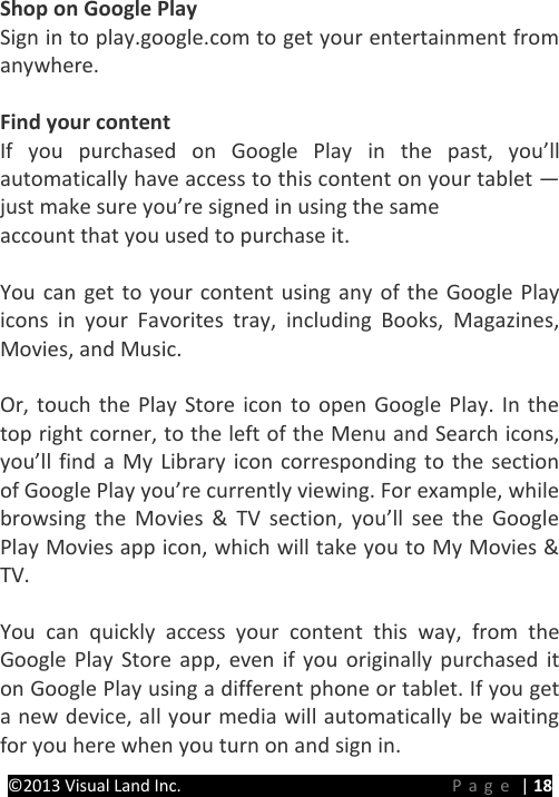 PRESTIGE Android Tablet Guide Book &copy;2013 Visual Land Inc.                             Page | 18 Shop on Google Play Sign in to play.google.com to get your entertainment from anywhere.  Find your content If you purchased on Google Play in the past, you&rsquo;ll automatically have access to this content on your tablet &mdash; just make sure you&rsquo;re signed in using the same   account that you used to purchase it.  You can get to your content using any of the Google Play icons in your Favorites tray, including Books, Magazines, Movies, and Music.  Or, touch the Play Store icon to open Google Play. In the top right corner, to the left of the Menu and Search icons, you&rsquo;ll find a My Library icon corresponding to the section of Google Play you&rsquo;re currently viewing. For example, while browsing the Movies &amp; TV section, you&rsquo;ll see the Google Play Movies app icon, which will take you to My Movies &amp; TV.  You can quickly access your content this way, from the Google Play Store app, even if you originally purchased it on Google Play using a different phone or tablet. If you get a new device, all your media will automatically be waiting for you here when you turn on and sign in. 