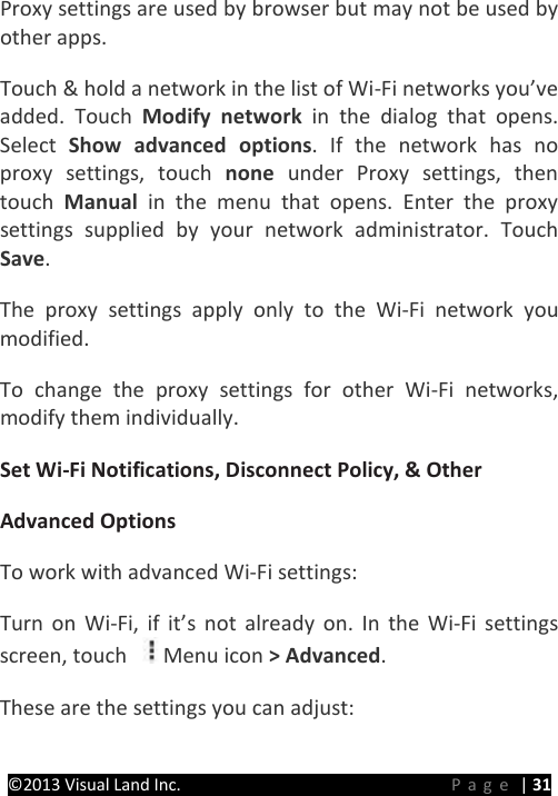 PRESTIGE Android Tablet Guide Book &copy;2013 Visual Land Inc.                             Page | 31 Proxy settings are used by browser but may not be used by other apps.   Touch &amp; hold a network in the list of Wi-Fi networks you&rsquo;ve added. Touch Modify network in the dialog that opens. Select  Show advanced options.  If the network has no proxy settings, touch none  under Proxy settings, then touch  Manual in the menu that opens. Enter the proxy settings supplied by your network administrator. Touch Save.   The proxy settings apply only to the Wi-Fi network you modified.   To change the proxy settings for other Wi-Fi networks, modify them individually.   Set Wi-Fi Notifications, Disconnect Policy, &amp; Other   Advanced Options   To work with advanced Wi-Fi settings:   Turn on Wi-Fi, if it&rsquo;s not already on. In the Wi-Fi settings screen, touch  Menu icon > Advanced.   These are the settings you can adjust:   