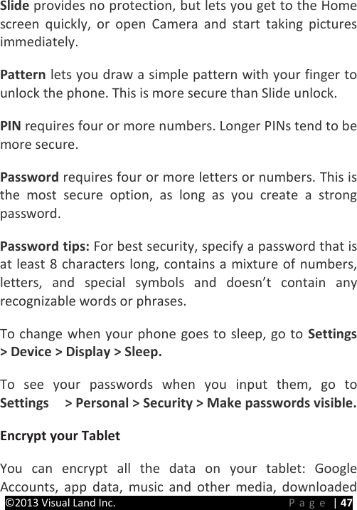 PRESTIGE Android Tablet Guide Book &copy;2013 Visual Land Inc.                             Page | 47 Slide provides no protection, but lets you get to the Home screen quickly, or open Camera and start taking pictures immediately.   Pattern lets you draw a simple pattern with your finger to unlock the phone. This is more secure than Slide unlock.   PIN requires four or more numbers. Longer PINs tend to be more secure.   Password requires four or more letters or numbers. This is the most secure option, as long as you create a strong password.   Password tips: For best security, specify a password that is at least 8 characters long, contains a mixture of numbers, letters, and special symbols and doesn&rsquo;t contain any recognizable words or phrases.   To change when your phone goes to sleep, go to Settings  > Device > Display > Sleep.   To see your passwords when you input them, go to Settings    > Personal > Security > Make passwords visible.   Encrypt your Tablet   You can encrypt all the data on your tablet: Google Accounts, app data, music and other media, downloaded 