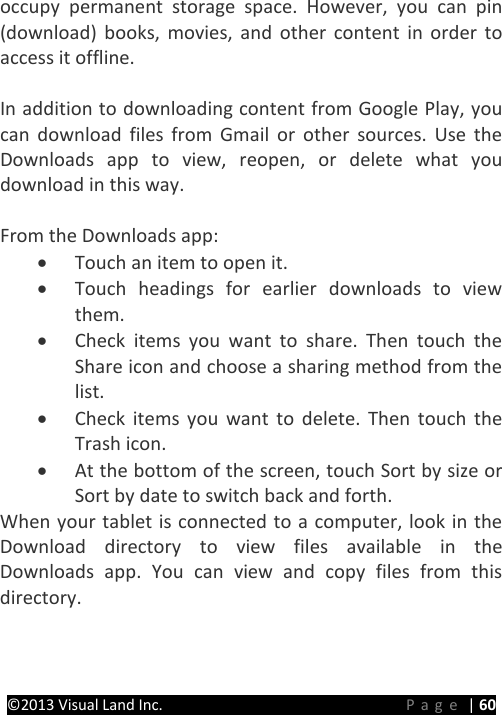 PRESTIGE Android Tablet Guide Book &copy;2013 Visual Land Inc.                             Page | 60 occupy permanent storage space. However, you can pin (download) books, movies, and other content in order to access it offline.    In addition to downloading content from Google Play, you can download files from Gmail or other sources. Use the Downloads app to view, reopen, or delete what you download in this way.  From the Downloads app: &bull; Touch an item to open it. &bull; Touch headings for earlier downloads to view them. &bull; Check items you want to share. Then touch the   Share icon and choose a sharing method from the list. &bull; Check items you want to delete. Then touch the  Trash icon. &bull; At the bottom of the screen, touch Sort by size or Sort by date to switch back and forth. When your tablet is connected to a computer, look in the Download directory to view files available in the Downloads app. You can view and copy files from this directory.    