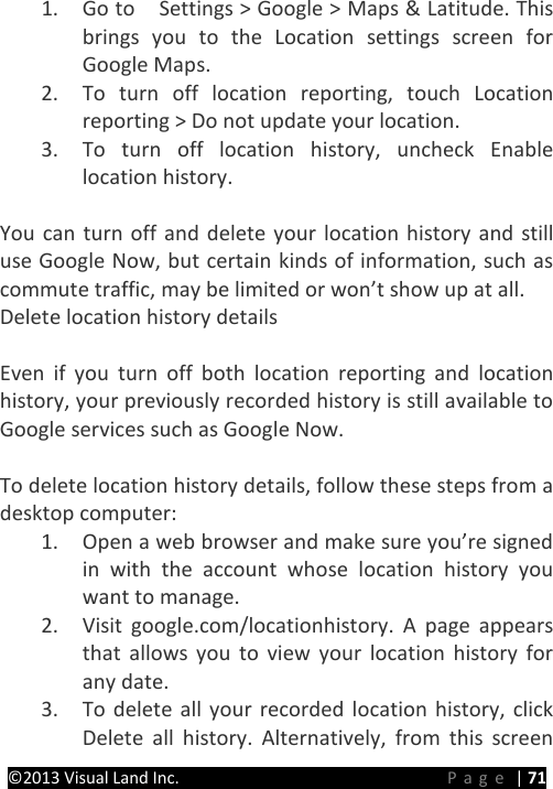 PRESTIGE Android Tablet Guide Book &copy;2013 Visual Land Inc.                             Page | 71 1. Go to   Settings > Google > Maps &amp; Latitude. This brings you to the Location settings screen for Google Maps.   2. To turn off location reporting, touch Location reporting > Do not update your location. 3. To turn off location history, uncheck Enable location history.  You can turn off and delete your location history and still use Google Now, but certain kinds of information, such as commute traffic, may be limited or won&rsquo;t show up at all. Delete location history details    Even if you turn off both location reporting and location history, your previously recorded history is still available to Google services such as Google Now.  To delete location history details, follow these steps from a desktop computer: 1. Open a web browser and make sure you&rsquo;re signed in with the account whose location history you want to manage. 2. Visit google.com/locationhistory. A page appears that allows you to view your location history for any date. 3. To delete all your recorded location history, click Delete all history. Alternatively,  from this screen 