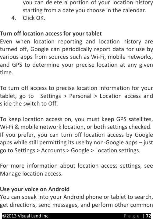PRESTIGE Android Tablet Guide Book &copy;2013 Visual Land Inc.                             Page | 72 you can delete a portion of your location history starting from a date you choose in the calendar. 4. Click OK.    Turn off location access for your tablet Even when location reporting and location history are turned off, Google can periodically report data for use by various apps from sources such as Wi-Fi, mobile networks, and GPS to determine your precise location at any given time.    To turn off access to precise location information for your tablet, go to    Settings > Personal > Location access and slide the switch to Off.  To keep location access on, you must keep GPS satellites, Wi-Fi &amp; mobile network location, or both settings checked. If you prefer, you can turn off location access by Google apps while still permitting its use by non-Google apps &ndash; just go to Settings > Accounts > Google > Location settings.  For more information about location access settings, see Manage location access.    Use your voice on Android You can speak into your Android phone or tablet to search, get directions, send messages, and perform other common 