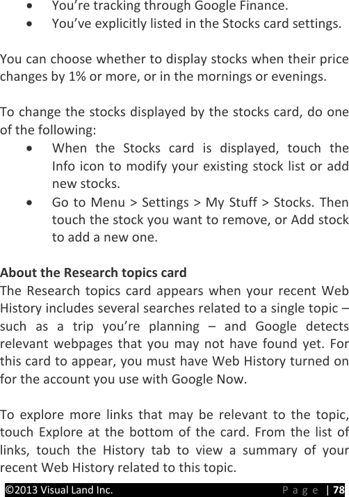 PRESTIGE Android Tablet Guide Book &copy;2013 Visual Land Inc.                             Page | 78 &bull; You&rsquo;re tracking through Google Finance. &bull; You&rsquo;ve explicitly listed in the Stocks card settings.    You can choose whether to display stocks when their price changes by 1% or more, or in the mornings or evenings.  To change the stocks displayed by the stocks card, do one of the following: &bull; When the Stocks card is displayed, touch the  Info icon to modify your existing stock list or add new stocks. &bull; Go to Menu > Settings > My Stuff > Stocks. Then touch the stock you want to remove, or Add stock to add a new one.  About the Research topics card The Research topics card appears when your recent Web History includes several searches related to a single topic &ndash; such as a trip you&rsquo;re planning &ndash;  and Google detects relevant webpages that you may not have found yet. For this card to appear, you must have Web History turned on for the account you use with Google Now.  To explore more links that may be relevant to the topic, touch Explore at the bottom of the card. From the list of links, touch the History tab to view a summary of your recent Web History related to this topic. 