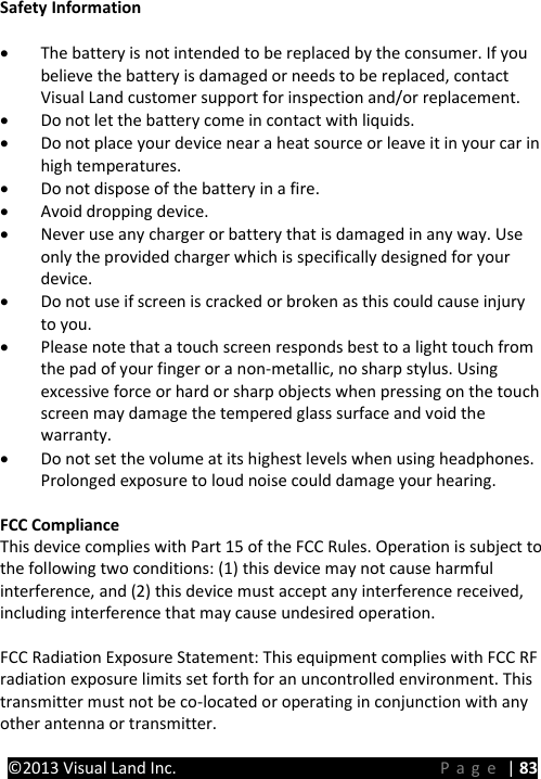 PRESTIGE Android Tablet Guide Book &copy;2013 Visual Land Inc.                             Page | 83 Safety Information &bull; The battery is not intended to be replaced by the consumer. If you believe the battery is damaged or needs to be replaced, contact Visual Land customer support for inspection and/or replacement. &bull; Do not let the battery come in contact with liquids. &bull; Do not place your device near a heat source or leave it in your car in high temperatures. &bull; Do not dispose of the battery in a fire. &bull; Avoid dropping device. &bull; Never use any charger or battery that is damaged in any way. Use only the provided charger which is specifically designed for your device. &bull; Do not use if screen is cracked or broken as this could cause injury to you. &bull; Please note that a touch screen responds best to a light touch from the pad of your finger or a non-metallic, no sharp stylus. Using excessive force or hard or sharp objects when pressing on the touch screen may damage the tempered glass surface and void the warranty. &bull; Do not set the volume at its highest levels when using headphones. Prolonged exposure to loud noise could damage your hearing.  FCC Compliance This device complies with Part 15 of the FCC Rules. Operation is subject to the following two conditions: (1) this device may not cause harmful interference, and (2) this device must accept any interference received, including interference that may cause undesired operation.  FCC Radiation Exposure Statement: This equipment complies with FCC RF radiation exposure limits set forth for an uncontrolled environment. This transmitter must not be co-located or operating in conjunction with any other antenna or transmitter.    