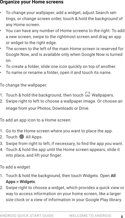 ANDROID QUICK START GUIDE   WELCOME TO ANDROID 8Organize your Home screens &bull;  To change your wallpaper, add a widget, adjust Search set-tings, or change screen order, touch &amp; hold the background of any Home screen. &bull;  You can have any number of Home screens to the right. To add a new screen, swipe to the rightmost screen and drag an app or widget to the right edge.&bull;  The screen to the left of the main Home screen is reserved for Google Now, and is available only when Google Now is turned on. &bull;  To create a folder, slide one icon quickly on top of another. &bull;  To name or rename a folder, open it and touch its name.To change the wallpaper:1. Touch &amp; hold the background, then touch   Wallpapers.2. Swipe right to left to choose a wallpaper image. Or choose an image from your Photos, Downloads or Drive.To add an app icon to a Home screen: 1. Go to the Home screen where you want to place the app.2. Touch  All Apps.3. Swipe from right to left, if necessary, to nd the app you want.4. Touch &amp; hold the app until the Home screen appears, slide it into place, and lift your nger.To add a widget:1. Touch &amp; hold the background, then touch Widgets. Open All Apps > Widgets.2. Swipe right to choose a widget, which provides a quick view or way to access information on your home screen, like a larger size clock or a view of information in your Google Play library.