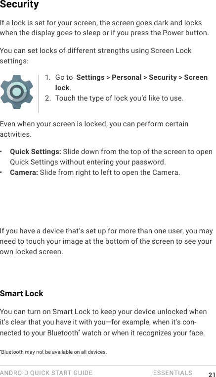 ANDROID QUICK START GUIDE   ESSENTIALS 21SecurityIf a lock is set for your screen, the screen goes dark and locks when the display goes to sleep or if you press the Power button.You can set locks of different strengths using Screen Lock settings:1. Go to  Settings > Personal > Security > Screen lock.2. Touch the type of lock you&rsquo;d like to use.Even when your screen is locked, you can perform certain activities. &bull;  Quick Settings: Slide down from the top of the screen to open Quick Settings without entering your password. &bull;  Camera: Slide from right to left to open the Camera. If you have a device that&rsquo;s set up for more than one user, you may need to touch your image at the bottom of the screen to see your own locked screen.Smart LockYou can turn on Smart Lock to keep your device unlocked when it&rsquo;s clear that you have it with you&mdash;for example, when it&rsquo;s con-nected to your Bluetooth* watch or when it recognizes your face.*Bluetooth may not be available on all devices.