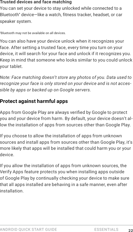 ANDROID QUICK START GUIDE   ESSENTIALS 22Trusted devices and face matchingYou can set your device to stay unlocked while connected to a Bluetooth* device&mdash;like a watch, fitness tracker, headset, or car speaker system. *Bluetooth may not be available on all devices.You can also have your device unlock when it recognizes your face. After setting a trusted face, every time you turn on your device, it will search for your face and unlock if it recognizes you. Keep in mind that someone who looks similar to you could unlock your tablet.Note: Face matching doesn&rsquo;t store any photos of you. Data used to recognize your face is only stored on your device and is not acces-sible by apps or backed up on Google servers.Protect against harmful appsApps from Google Play are always veried by Google to protect you and your device from harm. By default, your device doesn&rsquo;t al-low the installation of apps from sources other than Google Play.If you choose to allow the installation of apps from unknown sources and install apps from sources other than Google Play, it&rsquo;s more likely that apps will be installed that could harm you or your device.If you allow the installation of apps from unknown sources, the Verify Apps feature protects you when installing apps outside of Google Play by continually checking your device to make sure that all apps installed are behaving in a safe manner, even after installation. 