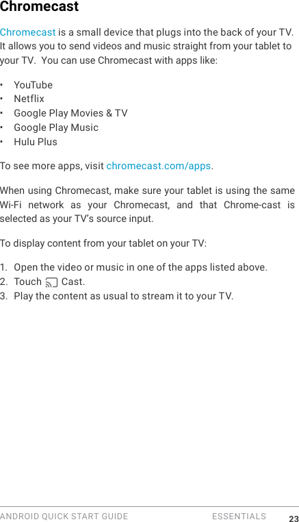 ANDROID QUICK START GUIDE   ESSENTIALS 23ChromecastChromecast is a small device that plugs into the back of your TV. It allows you to send videos and music straight from your tablet toyour TV.  You can use Chromecast with apps like:&bull;  YouTube&bull;  Netflix&bull;  Google Play Movies &amp; TV&bull;  Google Play Music&bull;  Hulu Plus To see more apps, visit chromecast.com/apps.When using Chromecast, make sure your tablet is using the same Wi-Fi  network  as  your  Chromecast,  and  that  Chrome-cast  is selected as your TV&rsquo;s source input. To display content from your tablet on your TV:1. Open the video or music in one of the apps listed above.2. Touch   Cast. 3. Play the content as usual to stream it to your TV.