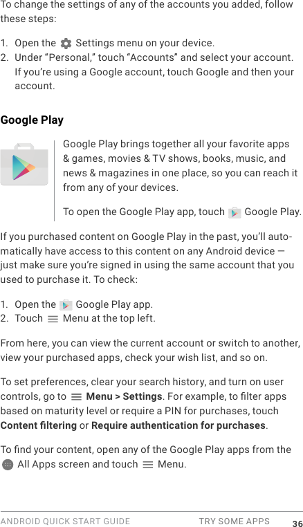 ANDROID QUICK START GUIDE  TRY SOME APPS 36To change the settings of any of the accounts you added, follow these steps:1. Open the   Settings menu on your device.2. Under &ldquo;Personal,&rdquo; touch &ldquo;Accounts&rdquo; and select your account. If you&rsquo;re using a Google account, touch Google and then your account.Google PlayGoogle Play brings together all your favorite apps &amp; games, movies &amp; TV shows, books, music, and news &amp; magazines in one place, so you can reach it from any of your devices. To open the Google Play app, touch   Google Play. If you purchased content on Google Play in the past, you&rsquo;ll auto-matically have access to this content on any Android device &mdash; just make sure you&rsquo;re signed in using the same account that you used to purchase it. To check:1. Open the   Google Play app.2. Touch   Menu at the top left.From here, you can view the current account or switch to another, view your purchased apps, check your wish list, and so on.To set preferences, clear your search history, and turn on user controls, go to  Menu > Settings. For example, to lter apps based on maturity level or require a PIN for purchases, touch Content ltering or Require authentication for purchases.To nd your content, open any of the Google Play apps from the  All Apps screen and touch   Menu. 