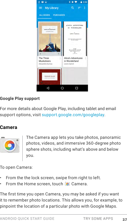 ANDROID QUICK START GUIDE  TRY SOME APPS 37Google Play supportFor more details about Google Play, including tablet and email support options, visit support.google.com/googleplay.CameraThe Camera app lets you take photos, panoramic photos, videos, and immersive 360-degree photo sphere shots, including what&rsquo;s above and below you. To open Camera:&bull;  From the the lock screen, swipe from right to left.&bull;  From the Home screen, touch   Camera.The rst time you open Camera, you may be asked if you want it to remember photo locations. This allows you, for example, to pinpoint the location of a particular photo with Google Maps. 