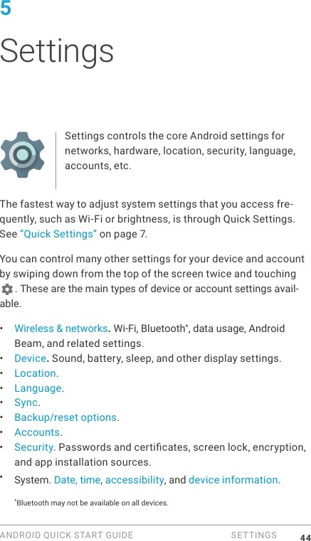 ANDROID QUICK START GUIDE   SETTINGS 445 SettingsSettings controls the core Android settings for networks, hardware, location, security, language, accounts, etc.The fastest way to adjust system settings that you access fre-quently, such as Wi-Fi or brightness, is through Quick Settings. See &ldquo;Quick Settings&rdquo; on page 7.You can control many other settings for your device and account by swiping down from the top of the screen twice and touching . These are the main types of device or account settings avail-able.&bull;  Wireless &amp; networks. Wi-Fi, Bluetooth*, data usage, Android Beam, and related settings.&bull;  Device. Sound, battery, sleep, and other display settings.&bull;  Location.&bull;  Language.&bull;  Sync.&bull;  Backup/reset options.&bull;  Accounts.&bull;  Security. Passwords and certicates, screen lock, encryption, and app installation sources.&bull;  System. Date, time, accessibility, and device information.*Bluetooth may not be available on all devices.