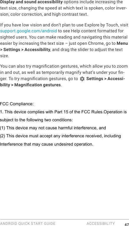ANDROID QUICK START GUIDE  ACCESSIBILITY 47Display and sound accessibility options include increasing the text size, changing the speed at which text is spoken, color inver-sion, color correction, and high contrast text.If you have low vision and don&rsquo;t plan to use Explore by Touch, visit support.google.com/android to see Help content formatted for sighted users. You can make reading and navigating this material easier by increasing the text size &ndash; just open Chrome, go to Menu > Settings > Accessibility, and drag the slider to adjust the text size.You can also try magnication gestures, which allow you to zoom in and out, as well as temporarily magnify what&rsquo;s under your n-ger. To try magnication gestures, go to   Settings > Accessi-bility > Magnication gestures. FCC Compliance:1. This device complies with Part 15 of the FCC Rules.Operation issubject to the following two conditions:(1) This device may not cause harmful interference, and(2) This device must accept any interference received, includingInterference that may cause undesired operation.