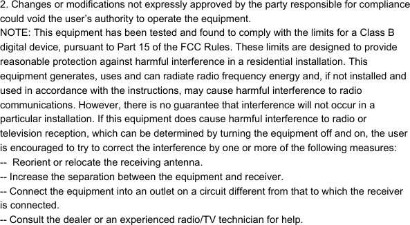 2. Changes or modifications not expressly approved by the party responsible for compliancecould void the user&rsquo;s authority to operate the equipment.NOTE: This equipment has been tested and found to comply with the limits for a Class Bdigital device, pursuant to Part 15 of the FCC Rules. These limits are designed to providereasonable protection against harmful interference in a residential installation. Thisequipment generates, uses and can radiate radio frequency energy and, if not installed andused in accordance with the instructions, may cause harmful interference to radiocommunications. However, there is no guarantee that interference will not occur in aparticular installation. If this equipment does cause harmful interference to radio ortelevision reception, which can be determined by turning the equipment off and on, the useris encouraged to try to correct the interference by one or more of the following measures:--  Reorient or relocate the receiving antenna.-- Increase the separation between the equipment and receiver.-- Connect the equipment into an outlet on a circuit different from that to which the receiveris connected.-- Consult the dealer or an experienced radio/TV technician for help.