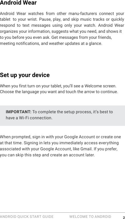 ANDROID QUICK START GUIDE   WELCOME TO ANDROID 2Android WearAndroid Wear watches from other manu-facturers connect your tablet  to your wrist. Pause, play, and skip music tracks or quickly respond to text messages using only your watch. Android Wear organizes your information, suggests what you need, and shows it to you before you even ask. Get messages from your friends, meeting notifications, and weather updates at a glance. Set up your deviceWhen you first turn on your tablet, you&rsquo;ll see a Welcome screen. Choose the language you want and touch the arrow to continue.IMPORTANT: To complete the setup process, it&rsquo;s best to have a Wi-Fi connection.When prompted, sign in with your Google Account or create one at that time. Signing in lets you immediately access everything associated with your Google Account, like Gmail. If you prefer, you can skip this step and create an account later.