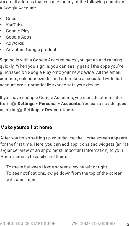 ANDROID QUICK START GUIDE   WELCOME TO ANDROID 3An email address that you use for any of the following counts as a Google Account:&bull;  Gmail&bull;  YouTube&bull;  Google Play&bull;  Google Apps&bull;  AdWords&bull;  Any other Google productSigning in with a Google Account helps you get up and running quickly. When you sign in, you can easily get all the apps you&rsquo;ve purchased on Google Play onto your new device. All the email, contacts, calendar events, and other data associated with that account are automatically synced with your device. If you have multiple Google Accounts, you can add others later from   Settings > Personal > Accounts. You can also add guest users in   Settings > Device > Users.Make yourself at homeAfter you nish setting up your device, the Home screen appears for the rst time. Here, you can add app icons and widgets (an &ldquo;at-a-glance&rdquo; view of an app&rsquo;s most important information) to your Home screens to easily nd them.&bull;  To move between Home screens, swipe left or right.&bull;  To see notications, swipe down from the top of the screen with one nger. 