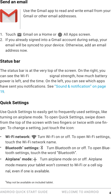 ANDROID QUICK START GUIDE   WELCOME TO ANDROID 4Send an emailUse the Gmail app to read and write email from your Gmail or other email addresses.1.  Touch   Gmail on a Home or   All Apps screen.2. If you already signed into a Gmail account during setup, your email will be synced to your device. Otherwise, add an email address now.Status barThe status bar is at the very top of the screen. On the right, you can see the Wi-Fi and mobile signal strength, how much battery power is left, and the time. On the left, you can see which apps have sent you notications. See &ldquo;Sound &amp; notication&rdquo; on page 19.Quick SettingsUse Quick Settings to easily get to frequently used settings, like turning on airplane mode. To open Quick Settings, swipe down from the top of the screen with two ngers or twice with one n-ger. To change a setting, just touch the icon:&bull;  Wi-Fi network:   Turn Wi-Fi on or off. To open Wi-Fi settings, touch the Wi-Fi network name.&bull;  Bluetooth* settings:  Turn Bluetooth on or off. To open Blue-tooth settings, touch the word &ldquo;Bluetooth&rdquo;.&bull;  Airplane* mode:  Turn airplane mode on or off. Airplane mode means your tablet won&rsquo;t connect to Wi-Fi or a cell sig-nal, even if one is available.*May not be available on included tablet.