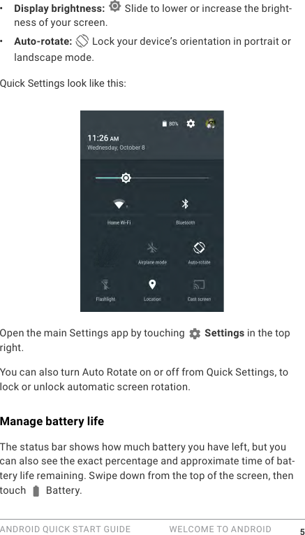 ANDROID QUICK START GUIDE   WELCOME TO ANDROID 5&bull;  Display brightness:   Slide to lower or increase the bright-ness of your screen.&bull;  Auto-rotate:  Lock your device&rsquo;s orientation in portrait or landscape mode.Quick Settings look like this:Open the main Settings app by touching   Settings in the top right. You can also turn Auto Rotate on or off from Quick Settings, to lock or unlock automatic screen rotation.Manage battery lifeThe status bar shows how much battery you have left, but you can also see the exact percentage and approximate time of bat-tery life remaining. Swipe down from the top of the screen, then touch   Battery.