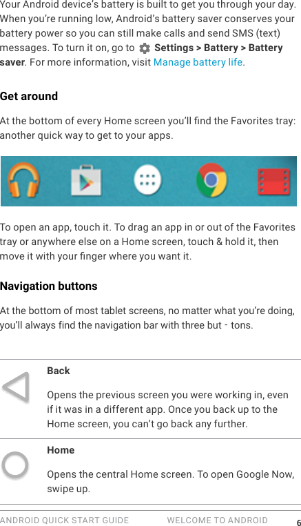 ANDROID QUICK START GUIDE   WELCOME TO ANDROID 6Your Android device&rsquo;s battery is built to get you through your day. When you&rsquo;re running low, Android&rsquo;s battery saver conserves your battery power so you can still make calls and send SMS (text) messages. To turn it on, go to   Settings > Battery > Battery saver. For more information, visit Manage battery life.Get aroundAt the bottom of every Home screen you&rsquo;ll nd the Favorites tray: another quick way to get to your apps. To open an app, touch it. To drag an app in or out of the Favorites tray or anywhere else on a Home screen, touch &amp; hold it, then move it with your nger where you want it.Navigation buttonsAt the bottom of most tablet screens, no matter what you'`';'''''&rsquo;re doing, you&rsquo;ll always find the navigation bar with three but -tons.BackOpens the previous screen you were working in, even if it was in a different app. Once you back up to the Home screen, you can&rsquo;t go back any further.HomeOpens the central Home screen. To open Google Now, swipe up. 