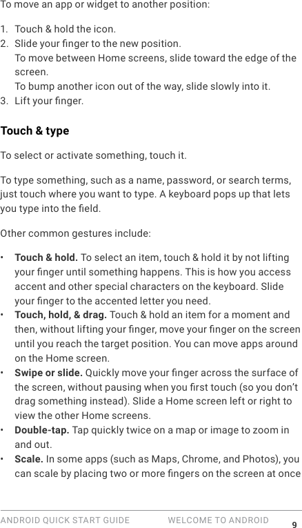 ANDROID QUICK START GUIDE   WELCOME TO ANDROID 9To move an app or widget to another position:1.  Touch &amp; hold the icon.2. Slide your nger to the new position. To move between Home screens, slide toward the edge of the screen.To bump another icon out of the way, slide slowly into it.3. Lift your nger. Touch &amp; typeTo select or activate something, touch it.To type something, such as a name, password, or search terms, just touch where you want to type. A keyboard pops up that lets you type into the eld.Other common gestures include:&bull;  Touch &amp; hold. To select an item, touch &amp; hold it by not lifting your nger until something happens. This is how you access accent and other special characters on the keyboard. Slide your nger to the accented letter you need.&bull;  Touch, hold, &amp; drag. Touch &amp; hold an item for a moment and then, without lifting your nger, move your nger on the screen until you reach the target position. You can move apps around on the Home screen.&bull;  Swipe or slide. Quickly move your nger across the surface of the screen, without pausing when you rst touch (so you don&rsquo;t drag something instead). Slide a Home screen left or right to view the other Home screens.&bull;  Double-tap. Tap quickly twice on a map or image to zoom in and out. &bull;  Scale. In some apps (such as Maps, Chrome, and Photos), you can scale by placing two or more ngers on the screen at once 
