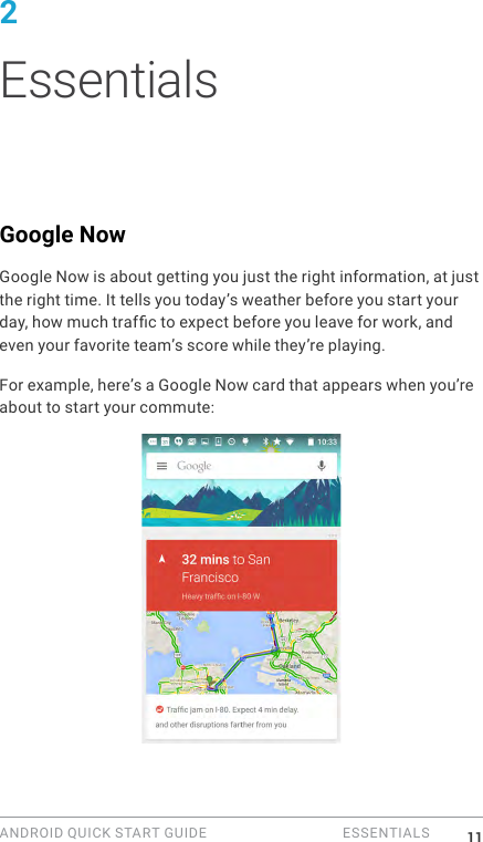ANDROID QUICK START GUIDE   ESSENTIALS 112 EssentialsGoogle NowGoogle Now is about getting you just the right information, at just the right time. It tells you today&rsquo;s weather before you start your day, how much trafc to expect before you leave for work, and even your favorite team&rsquo;s score while they&rsquo;re playing.For example, here&rsquo;s a Google Now card that appears when you&rsquo;re about to start your commute: