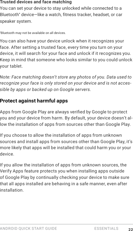 ANDROID QUICK START GUIDE   ESSENTIALS 22Trusted devices and face matchingYou can set your device to stay unlocked while connected to a Bluetooth* device&mdash;like a watch, fitness tracker, headset, or car speaker system. *Bluetooth may not be available on all devices.You can also have your device unlock when it recognizes your face. After setting a trusted face, every time you turn on your device, it will search for your face and unlock if it recognizes you. Keep in mind that someone who looks similar to you could unlock your tablet.Note: Face matching doesn&rsquo;t store any photos of you. Data used to recognize your face is only stored on your device and is not acces-sible by apps or backed up on Google servers.Protect against harmful appsApps from Google Play are always veried by Google to protect you and your device from harm. By default, your device doesn&rsquo;t al-low the installation of apps from sources other than Google Play.If you choose to allow the installation of apps from unknown sources and install apps from sources other than Google Play, it&rsquo;s more likely that apps will be installed that could harm you or your device.If you allow the installation of apps from unknown sources, the Verify Apps feature protects you when installing apps outside of Google Play by continually checking your device to make sure that all apps installed are behaving in a safe manner, even after installation. 