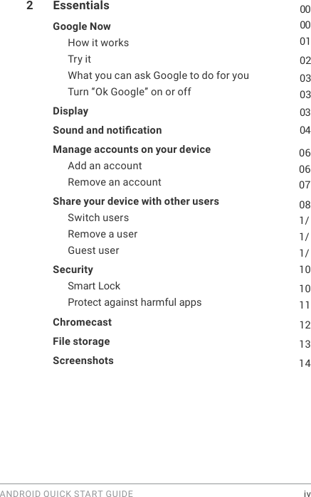 ANDROID QUICK START GUIDE    iv2  Essentials  00Google Now  00How it works  01Try it  02What you can ask Google to do for you  03Turn &ldquo;Ok Google&rdquo; on or off  03Display   03Sound and notication   04Manage accounts on your device  06Add an account  06Remove an account  07Share your device with other users  08Switch users  1/Remove a user  1/Guest user  1/Security  101011Smart Lock Protect against harmful apps Chromecast  12File storage   13Screenshots  14