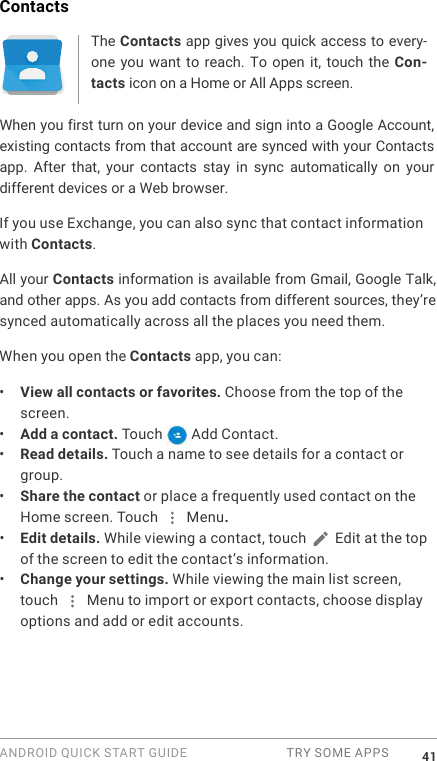 ANDROID QUICK START GUIDE  TRY SOME APPS 41ContactsThe Contacts app gives you quick access to every-one you  want  to reach.  To open  it,  touch the  Con-tacts icon on a Home or All Apps screen.When you first turn on your device and sign into a Google Account, existing contacts from that account are synced with your Contacts app.  After  that,  your  contacts  stay  in  sync  automatically  on  your different devices or a Web browser. If you use Exchange, you can also sync that contact information with Contacts.All your Contacts information is available from Gmail, Google Talk, and other apps. As you add contacts from different sources, they&rsquo;re synced automatically across all the places you need them.When you open the Contacts app, you can:&bull;  View all contacts or favorites. Choose from the top of the screen.&bull;  Add a contact. Touch   Add Contact.&bull;  Read details. Touch a name to see details for a contact or group.&bull;  Share the contact or place a frequently used contact on the Home screen. Touch   Menu.&bull;  Edit details. While viewing a contact, touch   Edit at the top of the screen to edit the contact&rsquo;s information. &bull;  Change your settings. While viewing the main list screen, touch   Menu to import or export contacts, choose display options and add or edit accounts.
