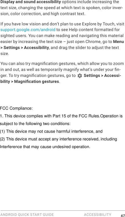 ANDROID QUICK START GUIDE  ACCESSIBILITY 47Display and sound accessibility options include increasing the text size, changing the speed at which text is spoken, color inver-sion, color correction, and high contrast text.If you have low vision and don&rsquo;t plan to use Explore by Touch, visit support.google.com/android to see Help content formatted for sighted users. You can make reading and navigating this material easier by increasing the text size &ndash; just open Chrome, go to Menu > Settings > Accessibility, and drag the slider to adjust the text size.You can also try magnication gestures, which allow you to zoom in and out, as well as temporarily magnify what&rsquo;s under your n-ger. To try magnication gestures, go to   Settings > Accessi-bility > Magnication gestures. FCC Compliance:1. This device complies with Part 15 of the FCC Rules.Operation issubject to the following two conditions:(1) This device may not cause harmful interference, and(2) This device must accept any interference received, including Interference that may cause undesired operation.