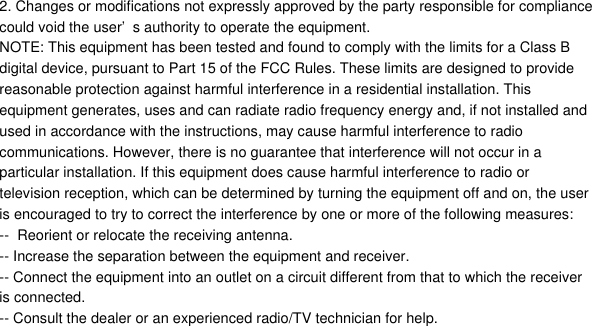 2. Changes or modifications not expressly approved by the party responsible for compliancecould void the user&rsquo;s authority to operate the equipment.NOTE: This equipment has been tested and found to comply with the limits for a Class Bdigital device, pursuant to Part 15 of the FCC Rules. These limits are designed to providereasonable protection against harmful interference in a residential installation. Thisequipment generates, uses and can radiate radio frequency energy and, if not installed andused in accordance with the instructions, may cause harmful interference to radiocommunications. However, there is no guarantee that interference will not occur in aparticular installation. If this equipment does cause harmful interference to radio ortelevision reception, which can be determined by turning the equipment off and on, the useris encouraged to try to correct the interference by one or more of the following measures:--  Reorient or relocate the receiving antenna.-- Increase the separation between the equipment and receiver.-- Connect the equipment into an outlet on a circuit different from that to which the receiveris connected.-- Consult the dealer or an experienced radio/TV technician for help.