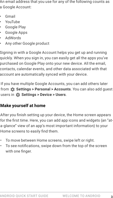 ANDROID QUICK START GUIDE   WELCOME TO ANDROID 3An email address that you use for any of the following counts as a Google Account:&bull;  Gmail&bull;  YouTube&bull;  Google Play&bull;  Google Apps&bull;  AdWords&bull;  Any other Google productSigning in with a Google Account helps you get up and running quickly. When you sign in, you can easily get all the apps you&rsquo;ve purchased on Google Play onto your new device. All the email, contacts, calendar events, and other data associated with that account are automatically synced with your device. If you have multiple Google Accounts, you can add others later from   Settings > Personal > Accounts. You can also add guest users in   Settings > Device > Users.Make yourself at homeAfter you nish setting up your device, the Home screen appears for the rst time. Here, you can add app icons and widgets (an &ldquo;at-a-glance&rdquo; view of an app&rsquo;s most important information) to your Home screens to easily nd them.&bull;  To move between Home screens, swipe left or right.&bull;  To see notications, swipe down from the top of the screen with one nger. 