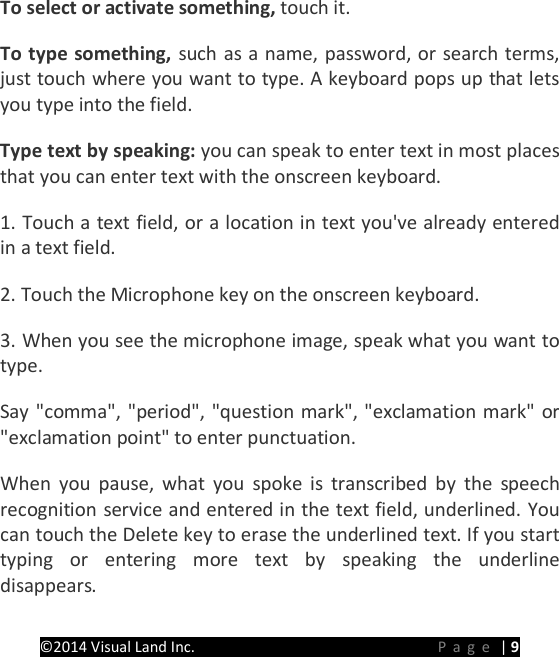 PRESTIGE Android Tablet Guide Book &copy;2014 Visual Land Inc.                             Page | 9 To select or activate something, touch it.   To type something, such as a name, password, or search terms, just touch where you want to type. A keyboard pops up that lets you type into the field.   Type text by speaking: you can speak to enter text in most places that you can enter text with the onscreen keyboard. 1. Touch a text field, or a location in text you've already entered in a text field. 2. Touch the Microphone key on the onscreen keyboard. 3. When you see the microphone image, speak what you want to type. Say "comma", "period", "question mark", "exclamation mark" or "exclamation point" to enter punctuation. When you pause, what you spoke is transcribed by the speech recognition service and entered in the text field, underlined. You can touch the Delete key to erase the underlined text. If you start typing or entering more text by speaking the underline disappears. 