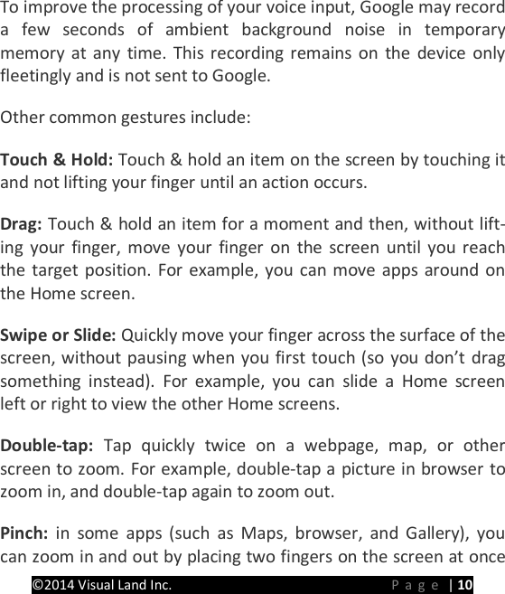 PRESTIGE Android Tablet Guide Book &copy;2014 Visual Land Inc.                             Page | 10 To improve the processing of your voice input, Google may record a few seconds of ambient background noise in temporary memory at any time. This recording remains on the device only fleetingly and is not sent to Google. Other common gestures include:   Touch &amp; Hold: Touch &amp; hold an item on the screen by touching it and not lifting your finger until an action occurs.   Drag: Touch &amp; hold an item for a moment and then, without lift-ing your finger, move your finger on the screen until you reach the target position. For example, you can move apps around on the Home screen.   Swipe or Slide: Quickly move your finger across the surface of the screen, without pausing when you first touch (so you don&rsquo;t drag something instead). For example, you can slide a Home screen left or right to view the other Home screens.   Double-tap:  Tap quickly twice on a webpage, map, or other screen to zoom. For example, double-tap a picture in browser to zoom in, and double-tap again to zoom out.   Pinch:  in some apps (such as Maps, browser, and Gallery), you can zoom in and out by placing two fingers on the screen at once 