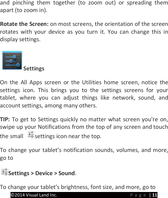 PRESTIGE Android Tablet Guide Book &copy;2014 Visual Land Inc.                             Page | 11 and pinching them together (to zoom out) or spreading them apart (to zoom in).   Rotate the Screen: on most screens, the orientation of the screen rotates with your device as you turn it. You can change this in display settings.   Settings   On the All Apps screen or the Utilities home screen, notice the settings icon. This brings you to the settings screens for your tablet, where you can adjust things like network, sound, and account settings, among many others.   TIP:  To get to Settings quickly no matter what screen you&rsquo;re on, swipe up your Notifications from the top of any screen and touch the small  settings icon near the top.   To change your tablet&rsquo;s notification sounds, volumes, and more, go to   Settings > Device > Sound.   To change your tablet&rsquo;s brightness, font size, and more, go to   
