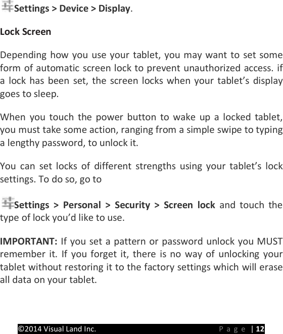 PRESTIGE Android Tablet Guide Book &copy;2014 Visual Land Inc.                             Page | 12 Settings > Device > Display.   Lock Screen  Depending how you use your tablet, you may want to set some form of automatic screen lock to prevent unauthorized access. if a lock has been set, the screen locks when your tablet&rsquo;s display goes to sleep.   When you touch the power button to wake up a locked tablet, you must take some action, ranging from a simple swipe to typing a lengthy password, to unlock it.   You can set locks of different strengths using your tablet&rsquo;s lock settings. To do so, go to   Settings > Personal > Security > Screen lock and touch the type of lock you&rsquo;d like to use.   IMPORTANT: If you set a pattern or password unlock you MUST remember it.  If you forget it, there is no way of unlocking your tablet without restoring it to the factory settings which will erase all data on your tablet.   