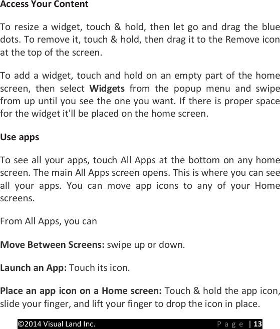 PRESTIGE Android Tablet Guide Book &copy;2014 Visual Land Inc.                             Page | 13 Access Your Content   To resize a widget, touch &amp; hold, then let go and drag the blue dots. To remove it, touch &amp; hold, then drag it to the Remove icon at the top of the screen.   To add a widget, touch and hold on an empty part of the home screen, then select Widgets from the popup menu and swipe from up until you see the one you want. If there is proper space for the widget it'll be placed on the home screen.   Use apps   To see all your apps, touch All Apps at the bottom on any home screen. The main All Apps screen opens. This is where you can see all your apps. You can move app icons to any of your Home screens.   From All Apps, you can   Move Between Screens: swipe up or down.   Launch an App: Touch its icon.   Place an app icon on a Home screen: Touch &amp; hold the app icon, slide your finger, and lift your finger to drop the icon in place.   