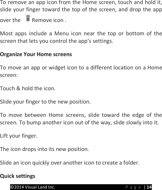 PRESTIGE Android Tablet Guide Book &copy;2014 Visual Land Inc.                             Page | 14 To remove an app icon from the Home screen, touch and hold it, slide your finger toward the top of the screen, and drop the app over the  Remove icon .   Most apps include a Menu icon near the top or bottom of the screen that lets you control the app&rsquo;s settings.   Organize Your Home screens   To move an app or widget icon to a different location on a Home screen:   Touch &amp; hold the icon.   Slide your finger to the new position.   To move between Home screens, slide toward the edge of the screen. To bump another icon out of the way, slide slowly into it.   Lift your finger.   The icon drops into its new position.   Slide an icon quickly over another icon to create a folder. Quick settings   